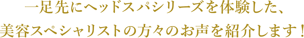 ⼀⾜先にヘッドスパシリーズを体験した、美容スペシャリストの⽅々のお声を紹介します！