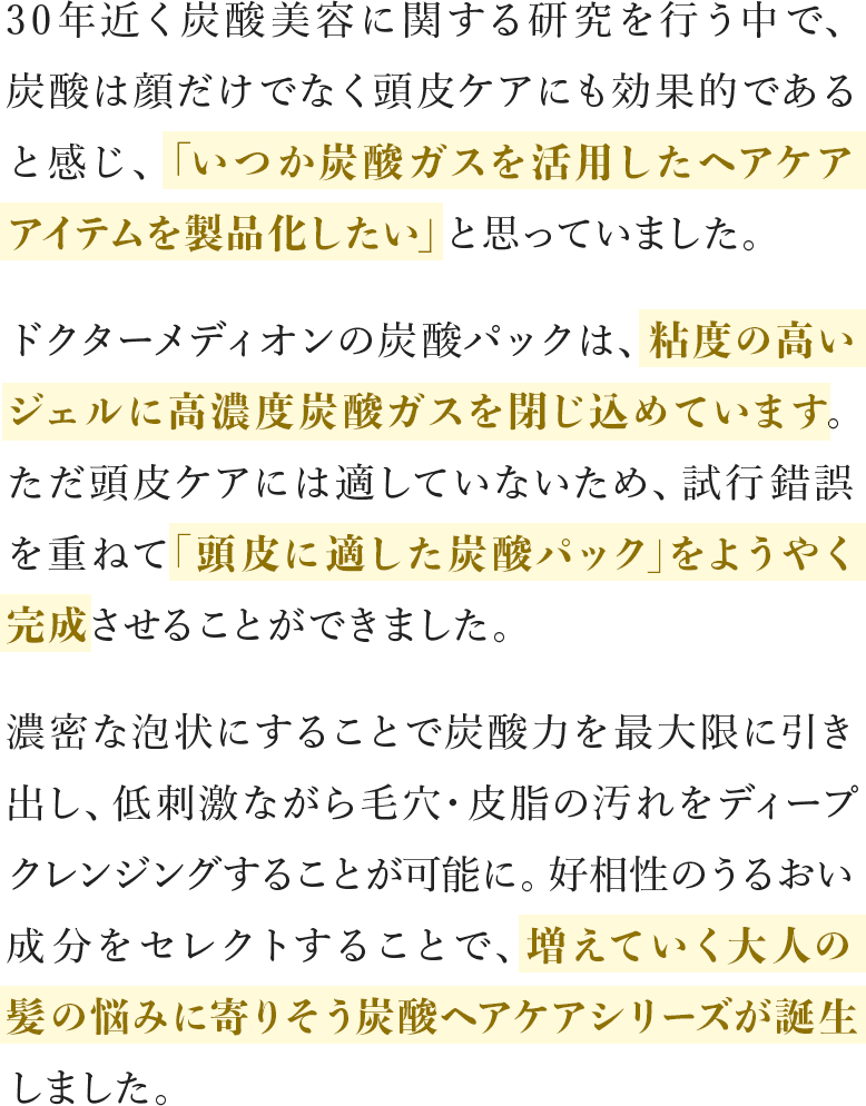 30年近く炭酸美容に関する研究を行う中で、炭酸は顔だけでなく頭皮ケアにも効果的であると感じ、「いつか炭酸ガスを活⽤したヘアケアアイテムを製品化したい」と思っていました。ドクターメディオンの炭酸パックは、粘度の高いジェルに高濃度炭酸ガスを閉じ込めています。ただ頭皮ケアには適していないため、試行錯誤を重ねて｢頭皮に適した炭酸パック｣をようやく完成させることができました。濃密な泡状にすることで炭酸⼒を最⼤限に引き出し、低刺激ながら毛穴・皮脂の汚れをディープクレンジングすることが可能に。好相性のうるおい成分をセレクトすることで、増えていく⼤⼈の髪の悩みに寄りそう炭酸ヘアケアシリーズが誕生しました。