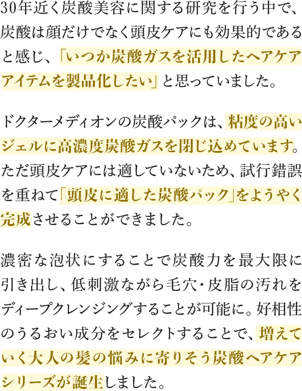 30年近く炭酸美容に関する研究を行う中で、炭酸は顔だけでなく頭皮ケアにも効果的であると感じ、「いつか炭酸ガスを活⽤したヘアケアアイテムを製品化したい」と思っていました。ドクターメディオンの炭酸パックは、粘度の高いジェルに高濃度炭酸ガスを閉じ込めています。ただ頭皮ケアには適していないため、試行錯誤を重ねて｢頭皮に適した炭酸パック｣をようやく完成させることができました。濃密な泡状にすることで炭酸⼒を最⼤限に引き出し、低刺激ながら毛穴・皮脂の汚れをディープクレンジングすることが可能に。好相性のうるおい成分をセレクトすることで、増えていく⼤⼈の髪の悩みに寄りそう炭酸ヘアケアシリーズが誕生しました。