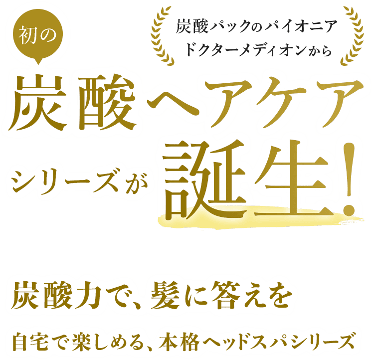 炭酸パックのパイオニア ドクターメディオンから 初の炭酸ヘアケアシリーズが誕生！ 炭酸力で、髪に答えを 自宅で楽しめる、本格ヘッドスパシリーズ