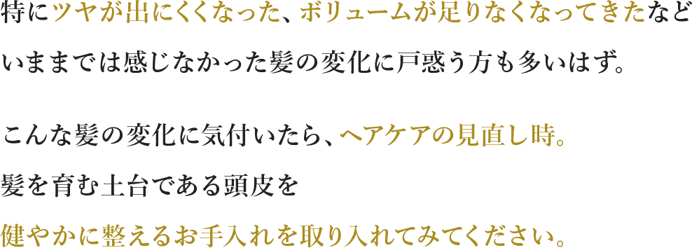 特にツヤが出にくくなった、ボリュームが⾜りなくなってきたなどいままでは感じなかった髪の変化に⼾惑う⽅も多いはず。こんな髪の変化に気付いたら、ヘアケアの⾒直し時。髪を育む土台である頭皮を健やかに整えるお⼿⼊れを取り⼊れてみてください。