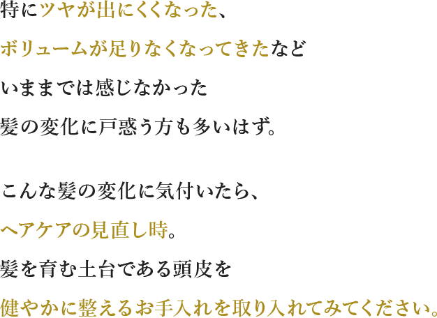 特にツヤが出にくくなった、ボリュームが⾜りなくなってきたなどいままでは感じなかった髪の変化に⼾惑う⽅も多いはず。こんな髪の変化に気付いたら、ヘアケアの⾒直し時。髪を育む土台である頭皮を健やかに整えるお⼿⼊れを取り⼊れてみてください。