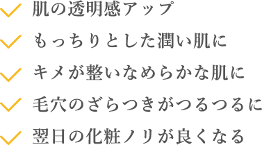 肌の透明感アップ 毛穴のざらつきがつるつるに もっちりとした潤い肌に 翌日の化粧ノリが良くなる キメが整いなめらかな肌に