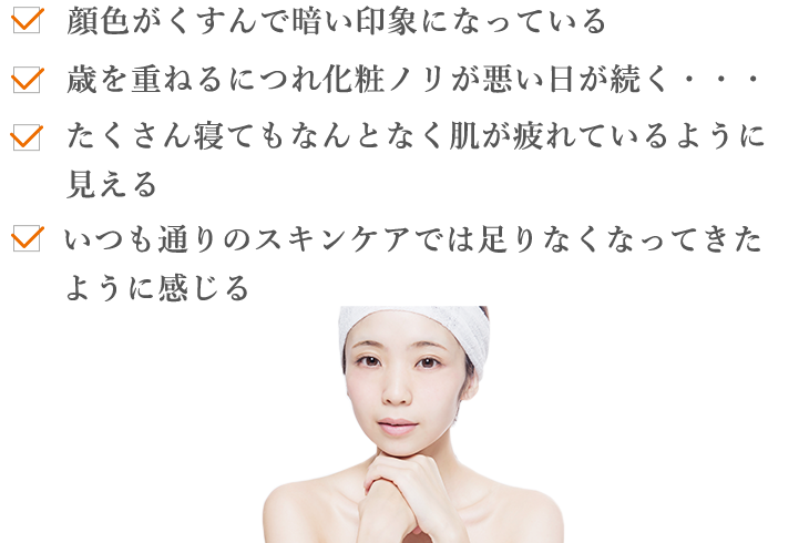 顔色がくすんで暗い印象になっている 歳を重ねるにつれ化粧ノリが悪い日が続く・・・たくさん寝てもなんとなく肌が疲れているように見える いつも通りのスキンケアでは足りなくなってきたように感じる
