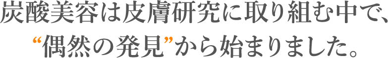 炭酸美容は皮膚研究に取り組む中で、 “偶然の発見”から始まりました。