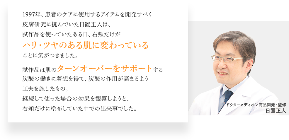 1997年、患者のケアに使用するアイテムを開発すべく皮膚研究に挑んでいた日置正人は、試作品を使っていたある日、右頬だけがハリ・ツヤのある肌に変わっていることに気がつきました。試作品は肌のターンオーバーをサポートする炭酸の働きに着想を得て、炭酸の作用が高まるよう工夫を施したもの。継続して使った場合の効果を観察しようと、右頬だけに塗布していた中での出来事でした。