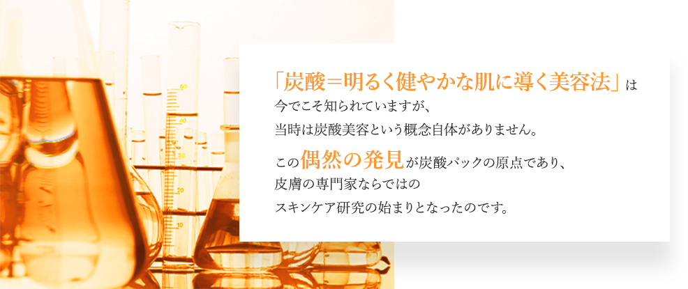 「炭酸＝明るく健やかな肌に導く美容法」は今でこそ知られていますが、当時は炭酸美容という概念自体がありません。この偶然の発見が炭酸パックの原点であり、皮膚の専門家ならではのスキンケア研究の始まりとなったのです。