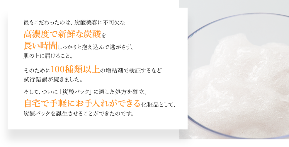 最もこだわったのは、炭酸美容に不可欠な高濃度で新鮮な炭酸を長い時間しっかりと抱え込んで逃がさず、肌の上に届けること。そのために100種類以上の増粘剤で検証するなど試行錯誤が続きました。そして、ついに「炭酸パック」に適した処方を確立。自宅で手軽にお手入れができる化粧品として、炭酸パックを誕生させることができたのです。